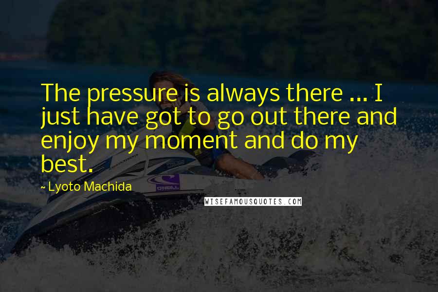 Lyoto Machida quotes: The pressure is always there ... I just have got to go out there and enjoy my moment and do my best.