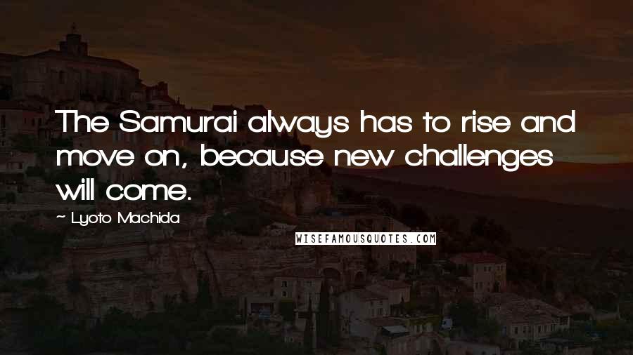 Lyoto Machida quotes: The Samurai always has to rise and move on, because new challenges will come.