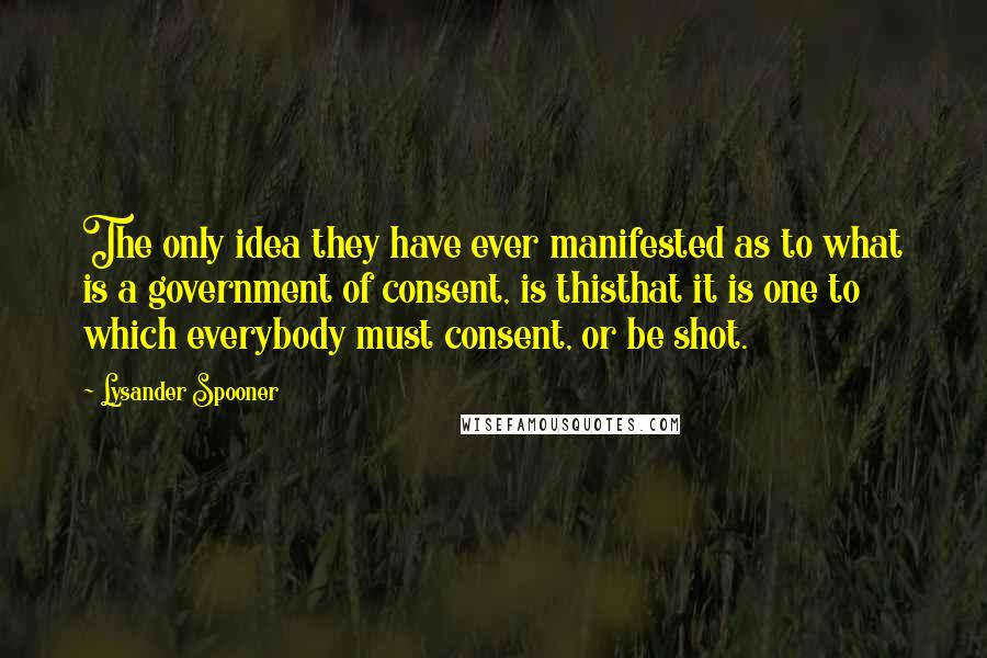 Lysander Spooner quotes: The only idea they have ever manifested as to what is a government of consent, is thisthat it is one to which everybody must consent, or be shot.