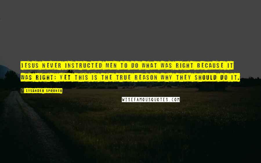 Lysander Spooner quotes: Jesus never instructed men to do what was right because it was right; yet this is the true reason why they should do it. Lysander Spooner quotes: Jesus never instructed men to do what was right because it was right; yet this is the true reason why they should do it.