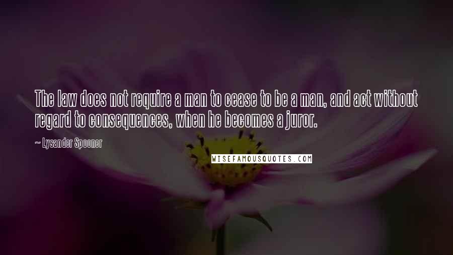 Lysander Spooner quotes: The law does not require a man to cease to be a man, and act without regard to consequences, when he becomes a juror. Lysander Spooner quotes: The law does not require a man to cease to be a man, and act without regard to consequences, when he becomes a juror.