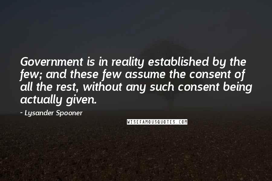 Lysander Spooner quotes: Government is in reality established by the few; and these few assume the consent of all the rest, without any such consent being actually given. Lysander Spooner quotes: Government is in reality established by the few; and these few assume the consent of all the rest, without any such consent being actually given.