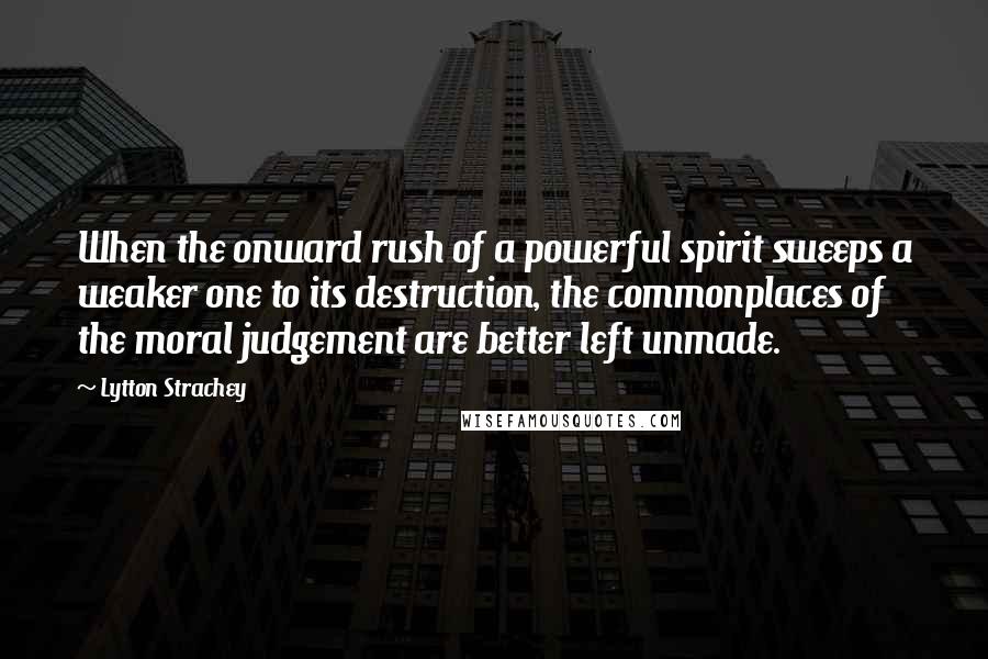 Lytton Strachey quotes: When the onward rush of a powerful spirit sweeps a weaker one to its destruction, the commonplaces of the moral judgement are better left unmade.