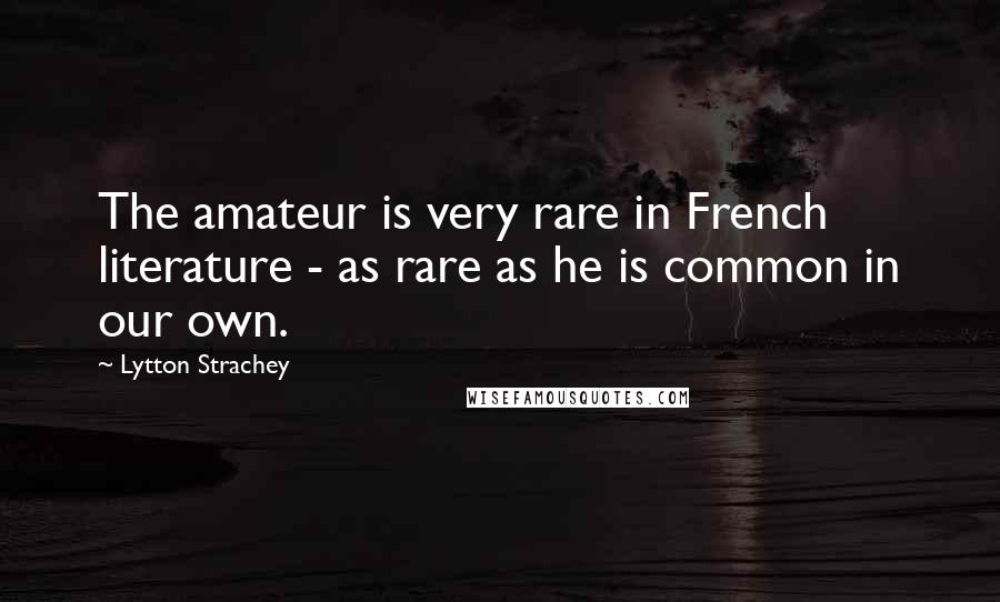 Lytton Strachey quotes: The amateur is very rare in French literature - as rare as he is common in our own.