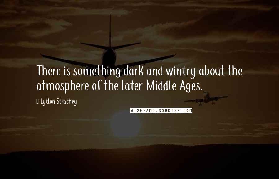 Lytton Strachey quotes: There is something dark and wintry about the atmosphere of the later Middle Ages.