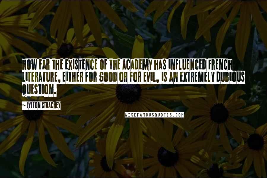 Lytton Strachey quotes: How far the existence of the Academy has influenced French literature, either for good or for evil, is an extremely dubious question.