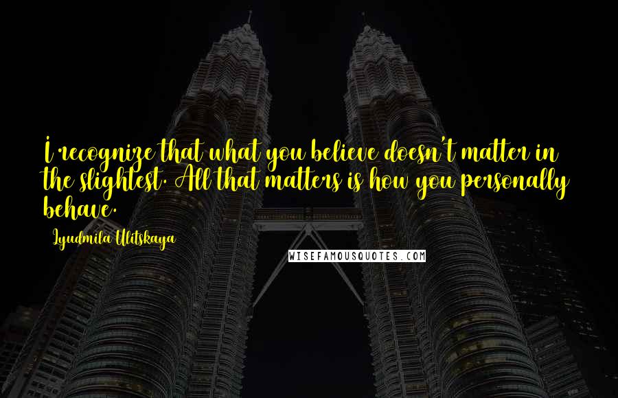 Lyudmila Ulitskaya quotes: I recognize that what you believe doesn't matter in the slightest. All that matters is how you personally behave.