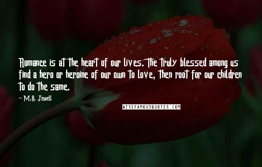 M.A. Jewell quotes: Romance is at the heart of our lives. The truly blessed among us find a hero or heroine of our own to love, then root for our children to do