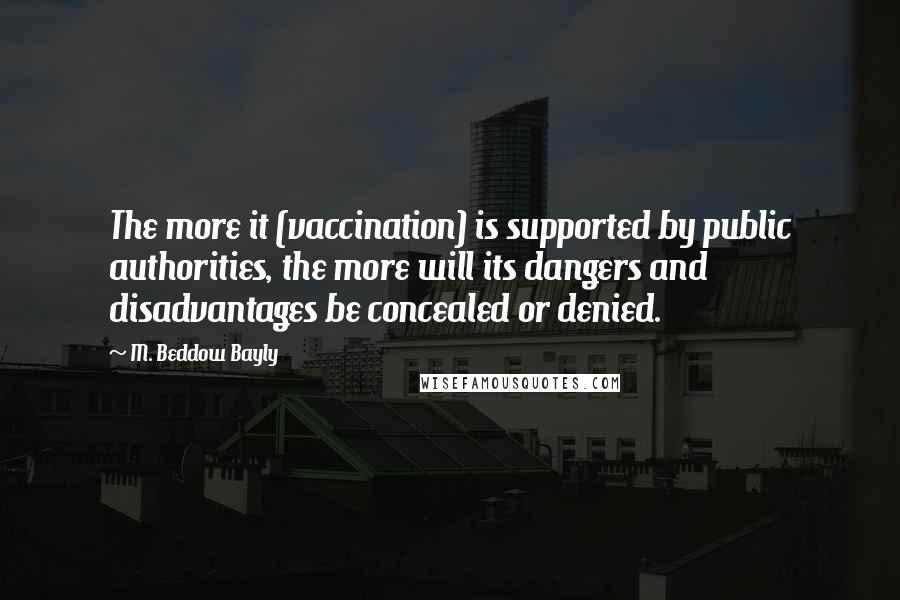 M. Beddow Bayly quotes: The more it (vaccination) is supported by public authorities, the more will its dangers and disadvantages be concealed or denied.