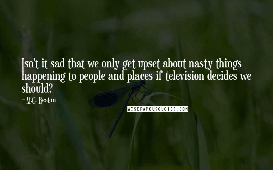 M.C. Beaton quotes: Isn't it sad that we only get upset about nasty things happening to people and places if television decides we should? M.C. Beaton quotes: Isn't it sad that we only get upset about nasty things happening to people and places if television decides we should?