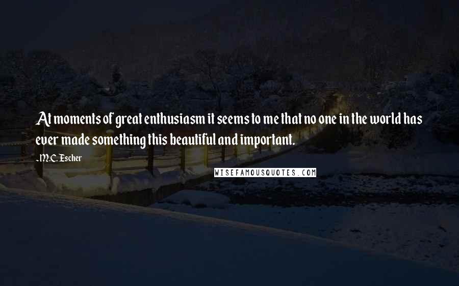 M.C. Escher quotes: At moments of great enthusiasm it seems to me that no one in the world has ever made something this beautiful and important.