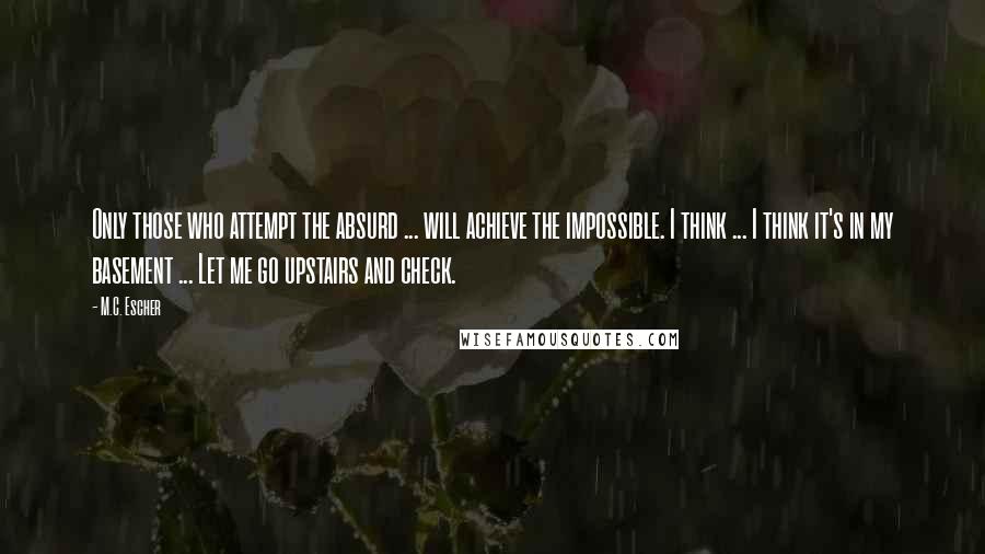 M.C. Escher quotes: Only those who attempt the absurd ... will achieve the impossible. I think ... I think it's in my basement ... Let me go upstairs and check.