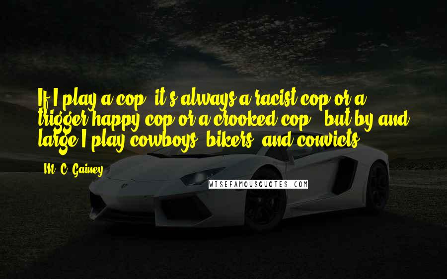 M. C. Gainey quotes: If I play a cop, it's always a racist cop or a trigger-happy cop or a crooked cop - but by and large I play cowboys, bikers, and convicts. M. C. Gainey quotes: If I play a cop, it's always a racist cop or a trigger-happy cop or a crooked cop - but by and large I play cowboys, bikers, and convicts.