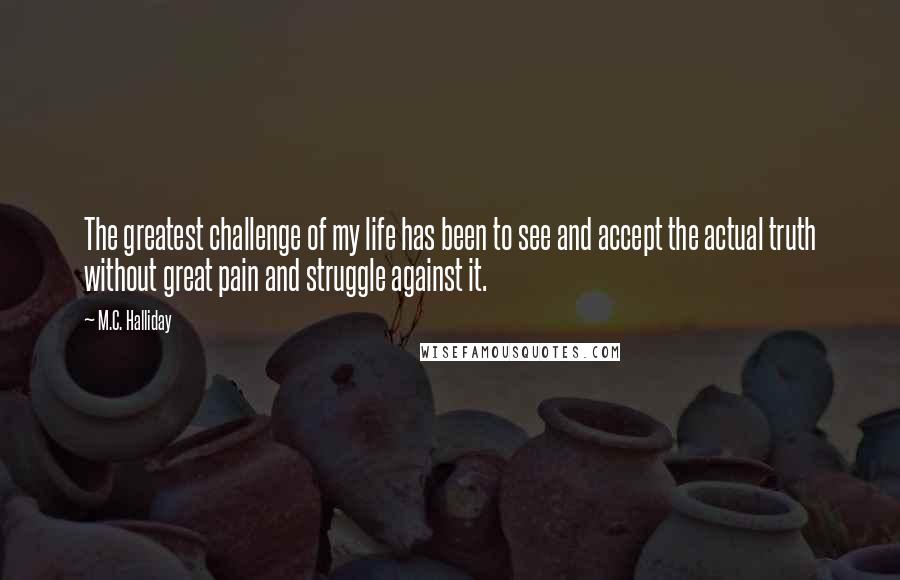 M.C. Halliday quotes: The greatest challenge of my life has been to see and accept the actual truth without great pain and struggle against it.