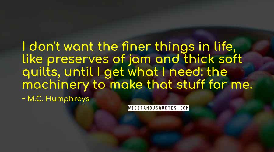 M.C. Humphreys quotes: I don't want the finer things in life, like preserves of jam and thick soft quilts, until I get what I need: the machinery to make that stuff for me. M.C. Humphreys quotes: I don't want the finer things in life, like preserves of jam and thick soft quilts, until I get what I need: the machinery to make that stuff for me.