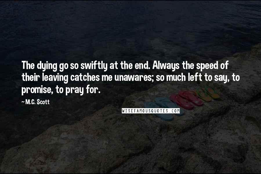 M.C. Scott quotes: The dying go so swiftly at the end. Always the speed of their leaving catches me unawares; so much left to say, to promise, to pray for.