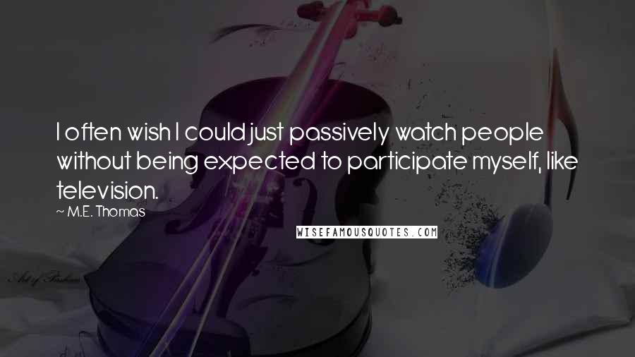 M.E. Thomas quotes: I often wish I could just passively watch people without being expected to participate myself, like television. M.E. Thomas quotes: I often wish I could just passively watch people without being expected to participate myself, like television.