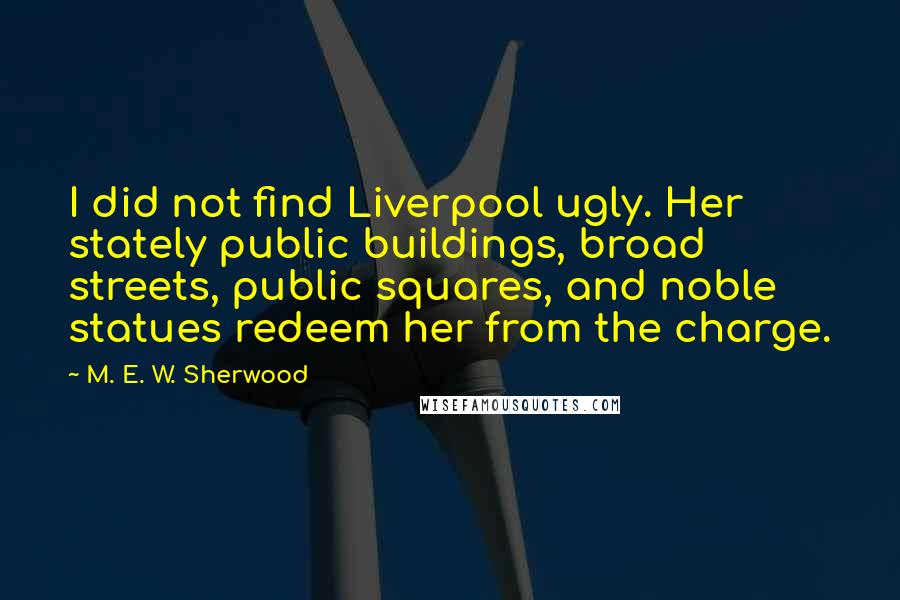 M. E. W. Sherwood quotes: I did not find Liverpool ugly. Her stately public buildings, broad streets, public squares, and noble statues redeem her from the charge.