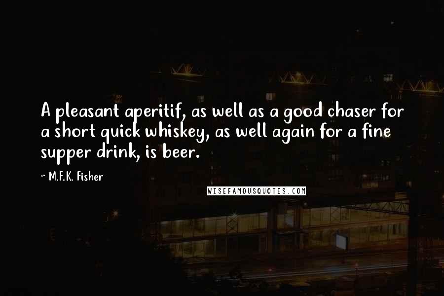 M.F.K. Fisher quotes: A pleasant aperitif, as well as a good chaser for a short quick whiskey, as well again for a fine supper drink, is beer.