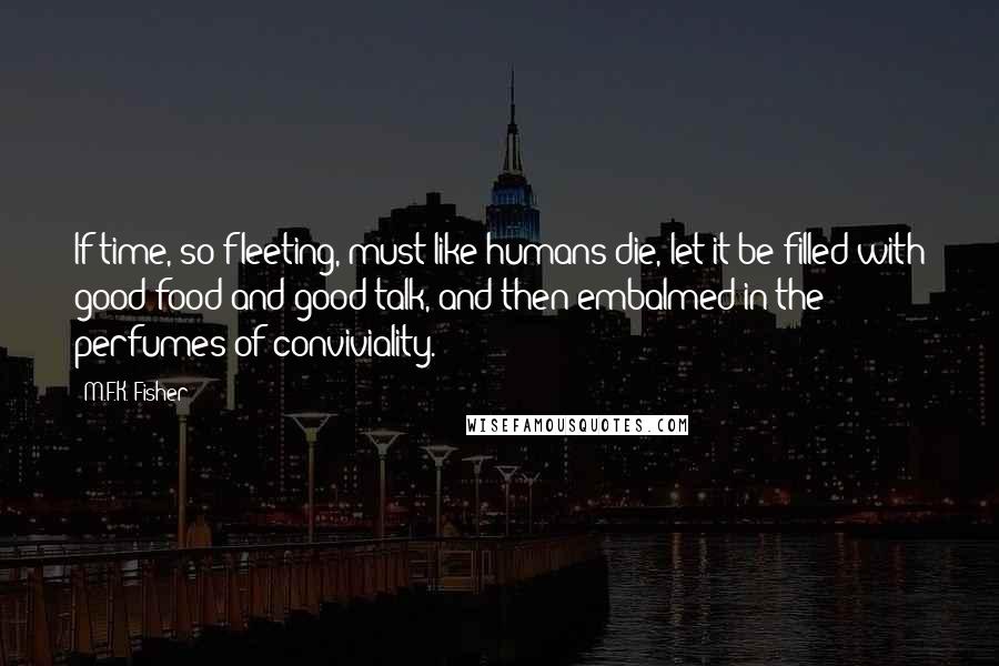 M.F.K. Fisher quotes: If time, so fleeting, must like humans die, let it be filled with good food and good talk, and then embalmed in the perfumes of conviviality.