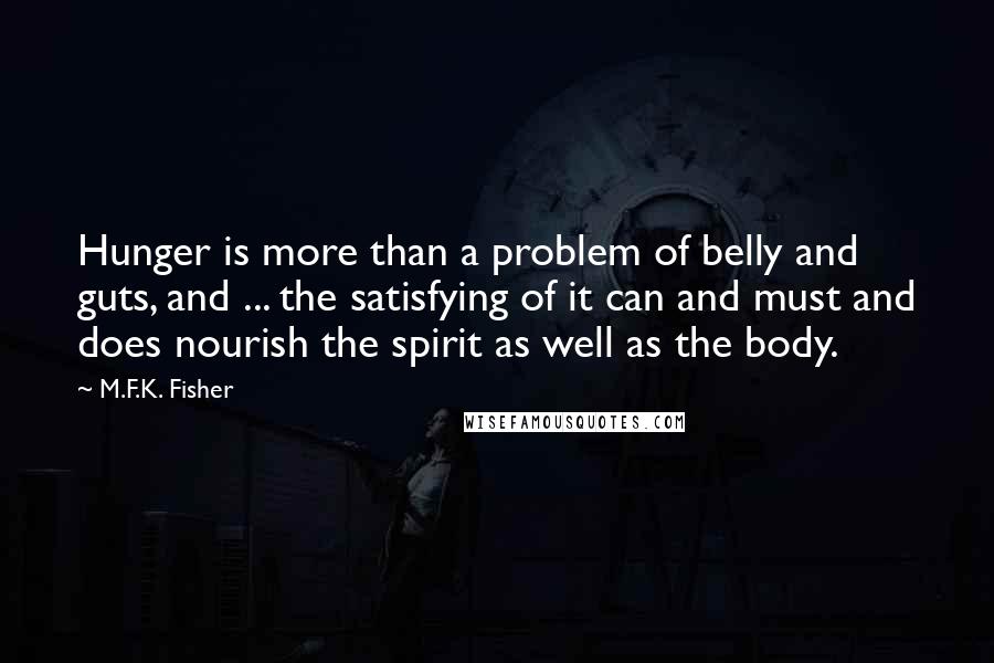 M.F.K. Fisher quotes: Hunger is more than a problem of belly and guts, and ... the satisfying of it can and must and does nourish the spirit as well as the body. M.F.K. Fisher quotes: Hunger is more than a problem of belly and guts, and ... the satisfying of it can and must and does nourish the spirit as well as the body.