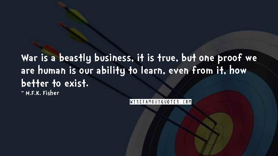 M.F.K. Fisher quotes: War is a beastly business, it is true, but one proof we are human is our ability to learn, even from it, how better to exist.