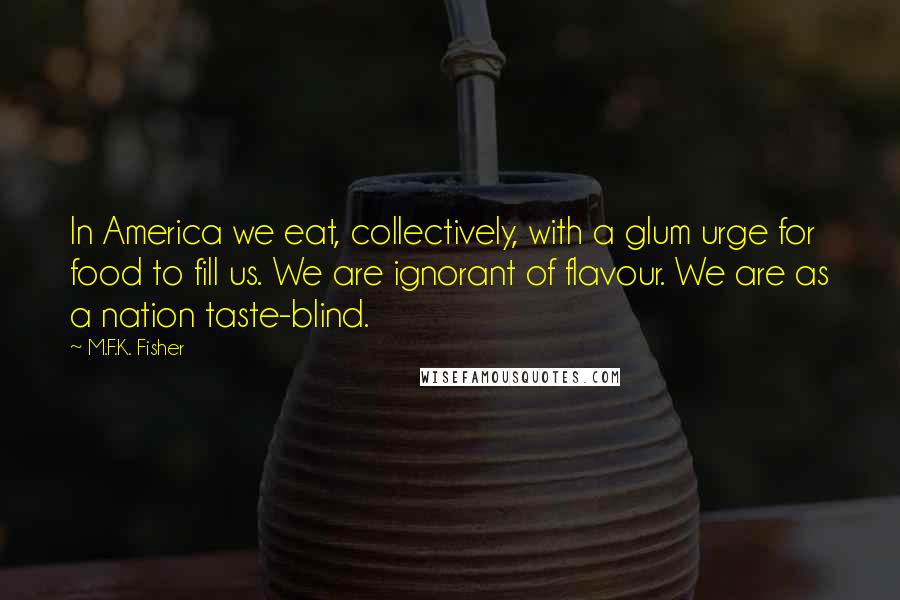 M.F.K. Fisher quotes: In America we eat, collectively, with a glum urge for food to fill us. We are ignorant of flavour. We are as a nation taste-blind. M.F.K. Fisher quotes: In America we eat, collectively, with a glum urge for food to fill us. We are ignorant of flavour. We are as a nation taste-blind.