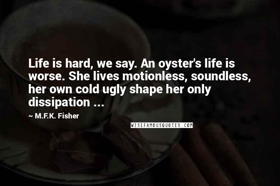 M.F.K. Fisher quotes: Life is hard, we say. An oyster's life is worse. She lives motionless, soundless, her own cold ugly shape her only dissipation ...