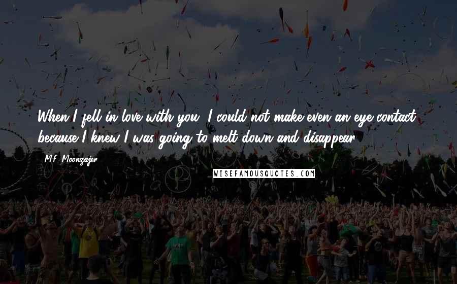 M.F. Moonzajer quotes: When I fell in love with you, I could not make even an eye contact, because I knew I was going to melt down and disappear.