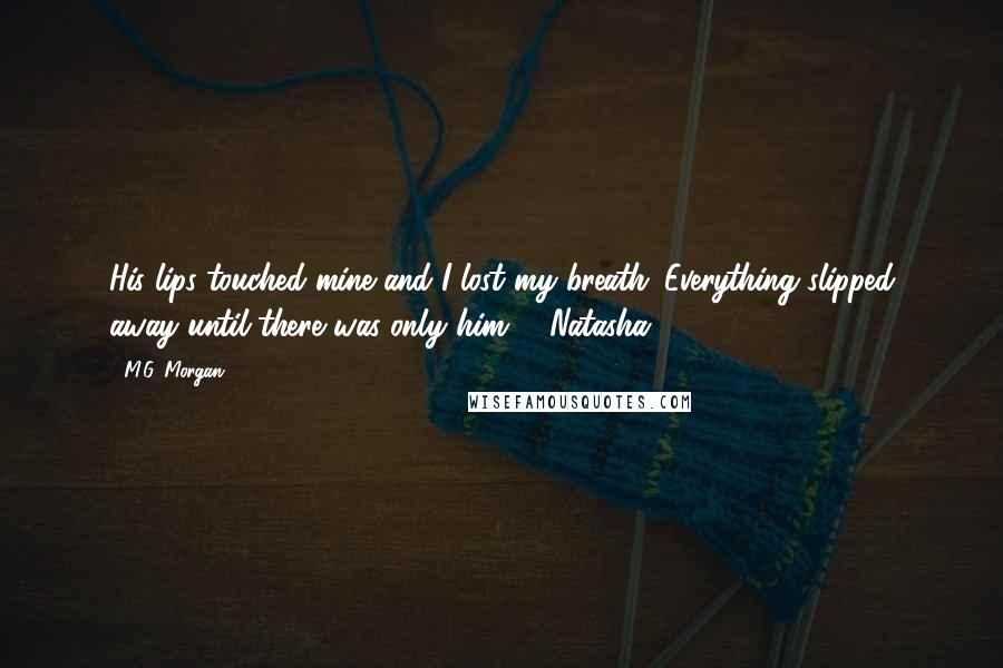 M.G. Morgan quotes: His lips touched mine and I lost my breath. Everything slipped away until there was only him. - Natasha M.G. Morgan quotes: His lips touched mine and I lost my breath. Everything slipped away until there was only him. - Natasha