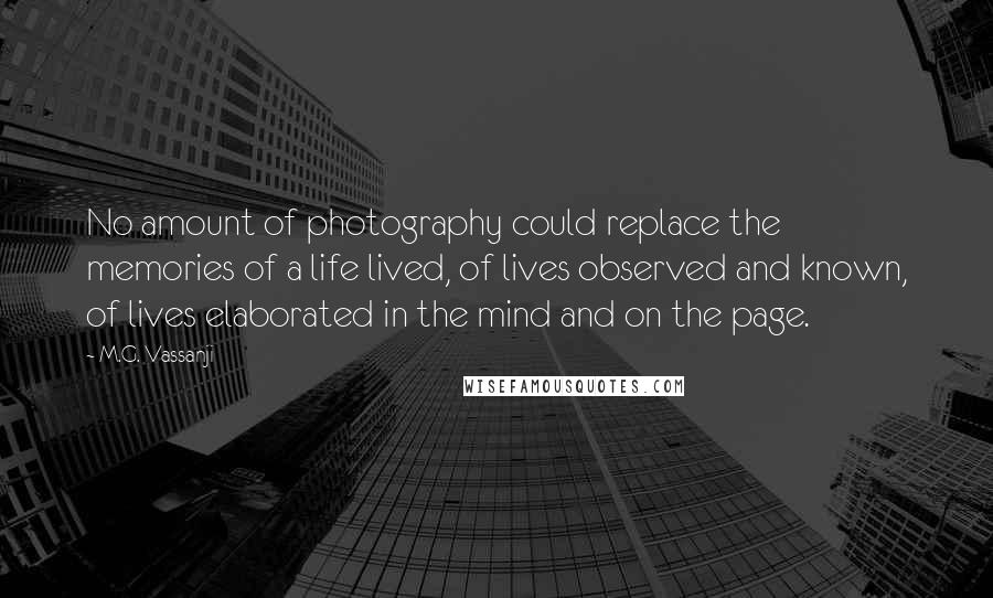 M.G. Vassanji quotes: No amount of photography could replace the memories of a life lived, of lives observed and known, of lives elaborated in the mind and on the page. M.G. Vassanji quotes: No amount of photography could replace the memories of a life lived, of lives observed and known, of lives elaborated in the mind and on the page.