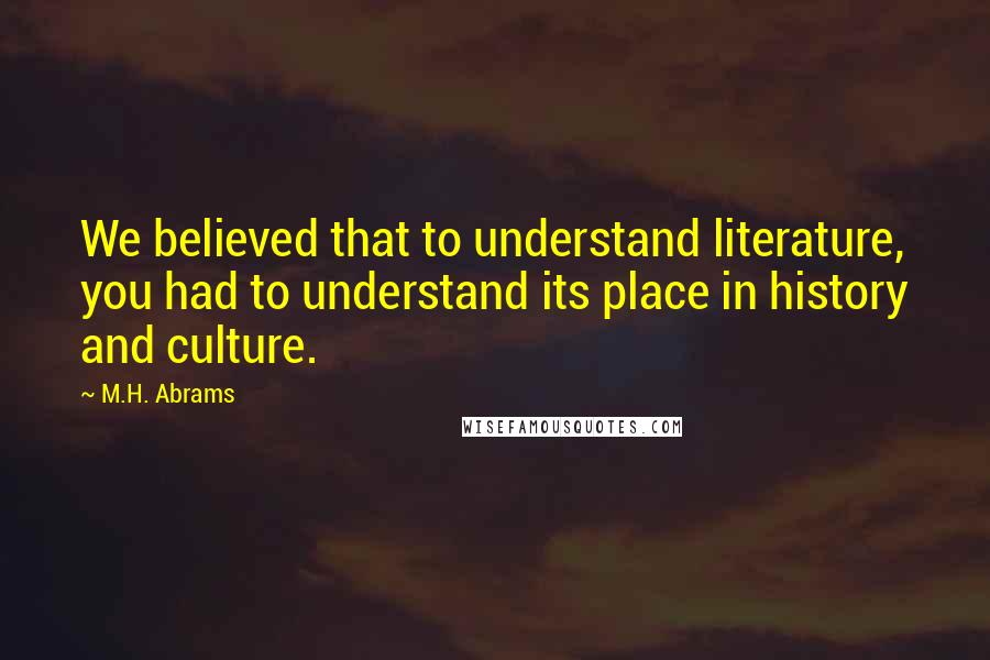 M.H. Abrams quotes: We believed that to understand literature, you had to understand its place in history and culture.