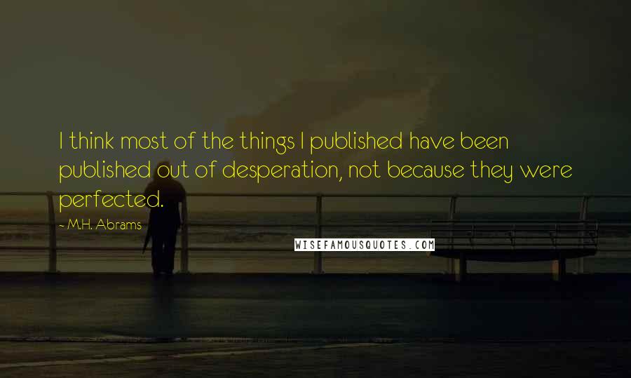 M.H. Abrams quotes: I think most of the things I published have been published out of desperation, not because they were perfected.