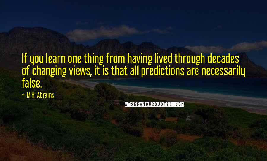 M.H. Abrams quotes: If you learn one thing from having lived through decades of changing views, it is that all predictions are necessarily false.