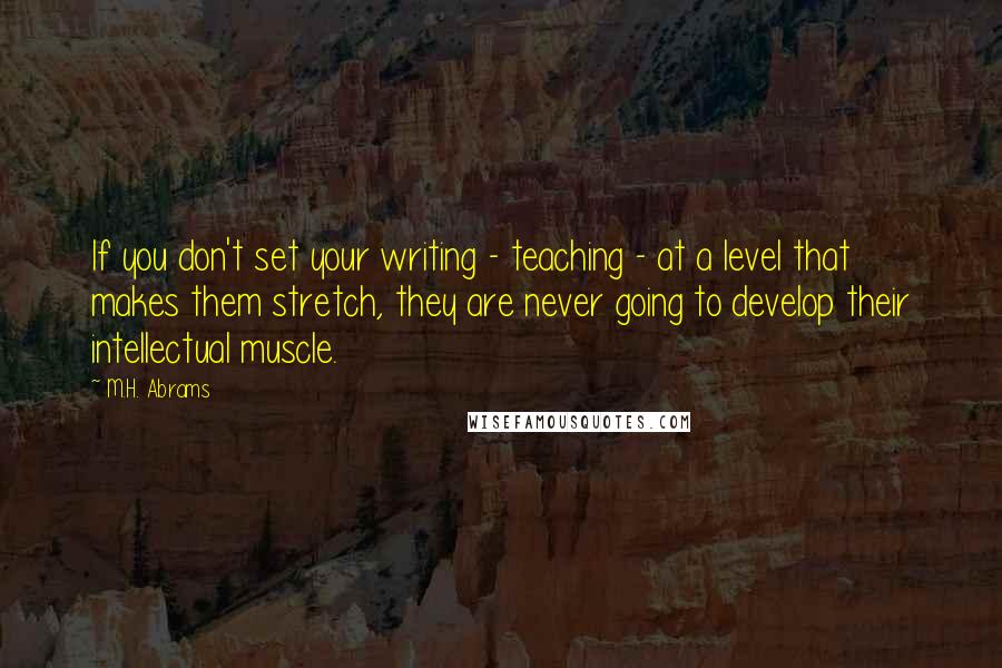 M.H. Abrams quotes: If you don't set your writing - teaching - at a level that makes them stretch, they are never going to develop their intellectual muscle.