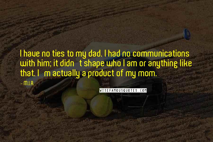 M.I.A. quotes: I have no ties to my dad. I had no communications with him; it didn't shape who I am or anything like that. I'm actually a product of my mom.