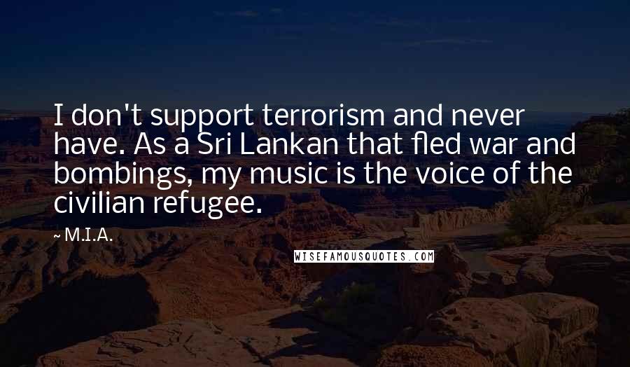 M.I.A. quotes: I don't support terrorism and never have. As a Sri Lankan that fled war and bombings, my music is the voice of the civilian refugee.