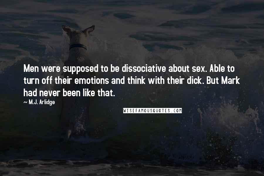M.J. Arlidge quotes: Men were supposed to be dissociative about sex. Able to turn off their emotions and think with their dick. But Mark had never been like that. M.J. Arlidge quotes: Men were supposed to be dissociative about sex. Able to turn off their emotions and think with their dick. But Mark had never been like that.