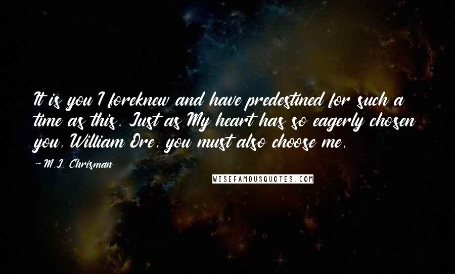 M.J. Chrisman quotes: It is you I foreknew and have predestined for such a time as this. Just as My heart has so eagerly chosen you, William Ore, you must also choose me.