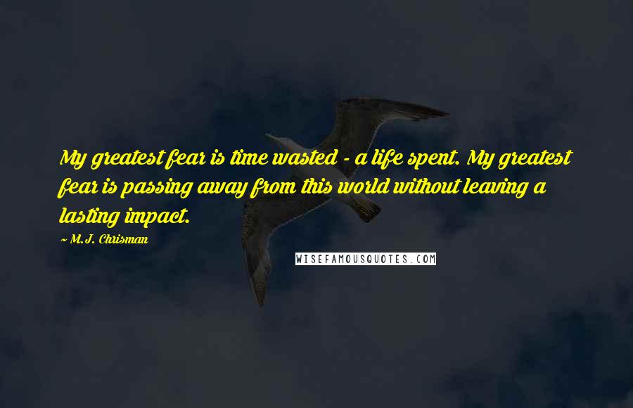 M.J. Chrisman quotes: My greatest fear is time wasted - a life spent. My greatest fear is passing away from this world without leaving a lasting impact.