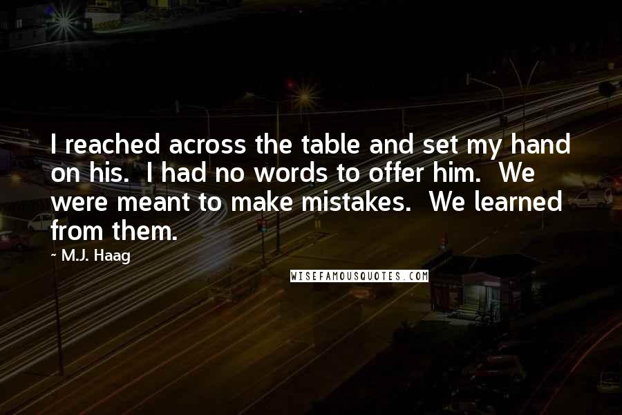 M.J. Haag quotes: I reached across the table and set my hand on his. I had no words to offer him. We were meant to make mistakes. We learned from them. M.J. Haag quotes: I reached across the table and set my hand on his. I had no words to offer him. We were meant to make mistakes. We learned from them.