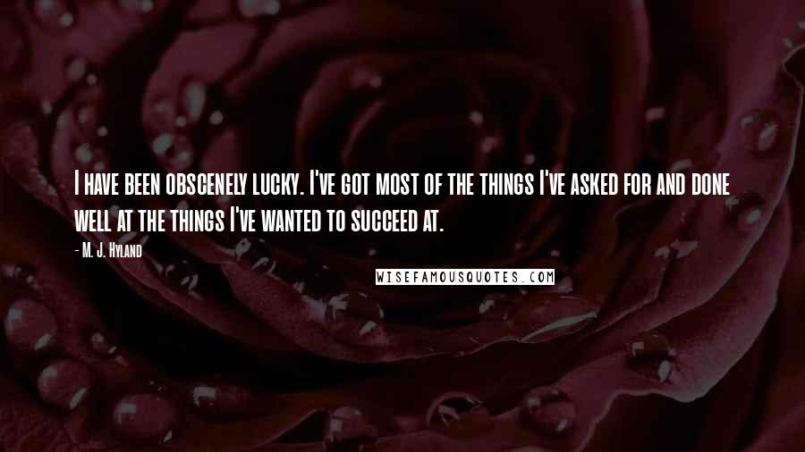 M. J. Hyland quotes: I have been obscenely lucky. I've got most of the things I've asked for and done well at the things I've wanted to succeed at. M. J. Hyland quotes: I have been obscenely lucky. I've got most of the things I've asked for and done well at the things I've wanted to succeed at.