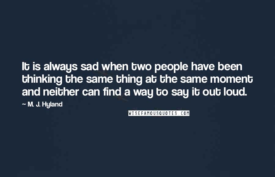 M. J. Hyland quotes: It is always sad when two people have been thinking the same thing at the same moment and neither can find a way to say it out loud. M. J. Hyland quotes: It is always sad when two people have been thinking the same thing at the same moment and neither can find a way to say it out loud.