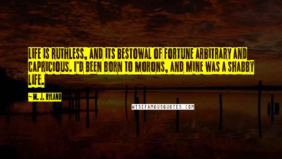 M. J. Hyland quotes: Life is ruthless, and its bestowal of fortune arbitrary and capricious. I'd been born to morons, and mine was a shabby life.