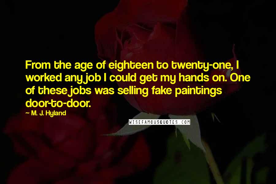 M. J. Hyland quotes: From the age of eighteen to twenty-one, I worked any job I could get my hands on. One of these jobs was selling fake paintings door-to-door. M. J. Hyland quotes: From the age of eighteen to twenty-one, I worked any job I could get my hands on. One of these jobs was selling fake paintings door-to-door.