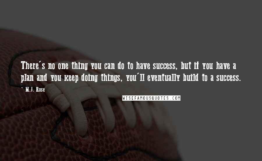 M.J. Rose quotes: There's no one thing you can do to have success, but if you have a plan and you keep doing things, you'll eventually build to a success. M.J. Rose quotes: There's no one thing you can do to have success, but if you have a plan and you keep doing things, you'll eventually build to a success.