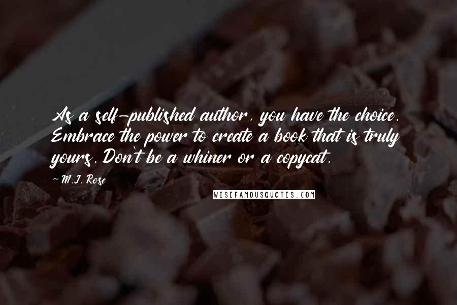 M.J. Rose quotes: As a self-published author, you have the choice. Embrace the power to create a book that is truly yours. Don't be a whiner or a copycat. M.J. Rose quotes: As a self-published author, you have the choice. Embrace the power to create a book that is truly yours. Don't be a whiner or a copycat.