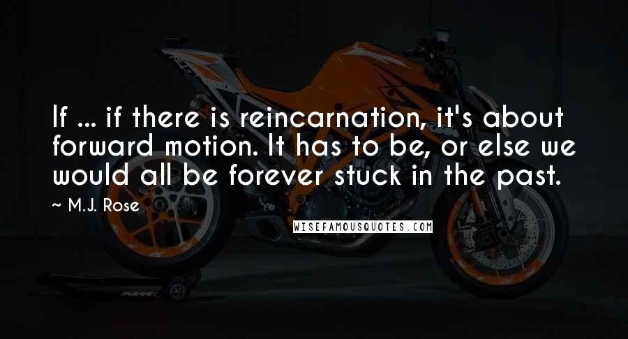 M.J. Rose quotes: If ... if there is reincarnation, it's about forward motion. It has to be, or else we would all be forever stuck in the past. M.J. Rose quotes: If ... if there is reincarnation, it's about forward motion. It has to be, or else we would all be forever stuck in the past.