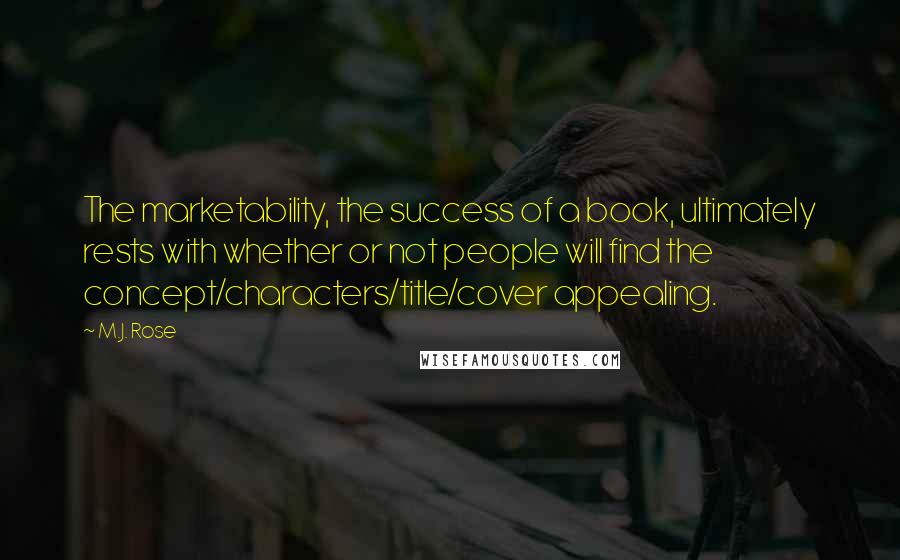M.J. Rose quotes: The marketability, the success of a book, ultimately rests with whether or not people will find the concept/characters/title/cover appealing. M.J. Rose quotes: The marketability, the success of a book, ultimately rests with whether or not people will find the concept/characters/title/cover appealing.