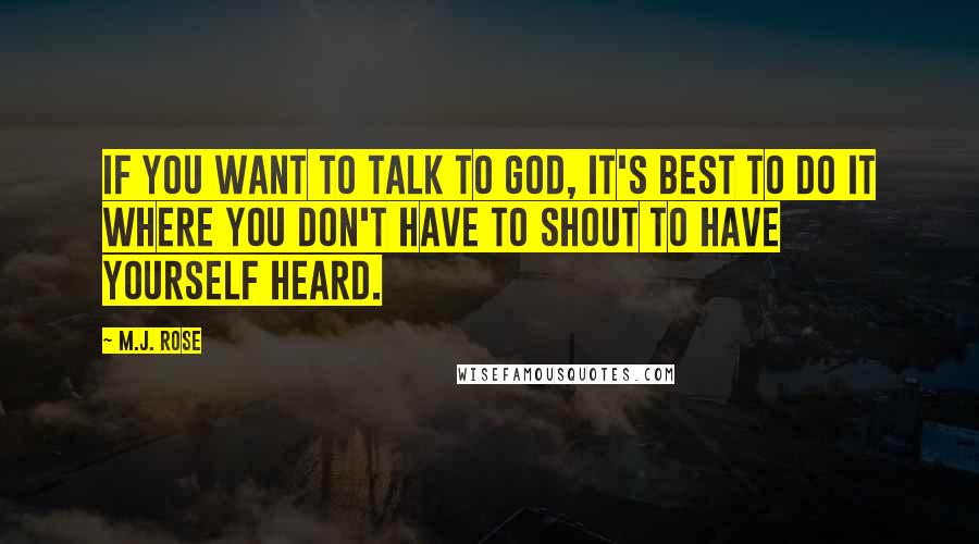 M.J. Rose quotes: If you want to talk to God, it's best to do it where you don't have to shout to have yourself heard. M.J. Rose quotes: If you want to talk to God, it's best to do it where you don't have to shout to have yourself heard.